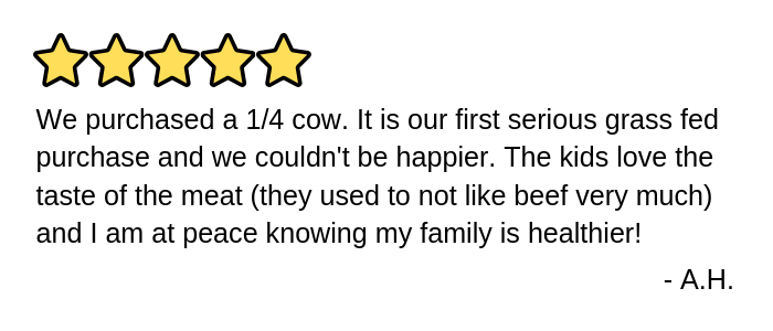 We purchased a 1/4 cow. It is our first serious grass fed purchase and we couldn't be happier. The kids love the taste of the meat (they used to not like beef very much) and I am at peace knowing my family is healthier!